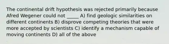 The continental drift hypothesis was rejected primarily because Afred Wegener could not _____ A) find geologic similarities on different continents B) disprove competing theories that were more accepted by scientists C) identify a mechanism capable of moving continents D) all of the above