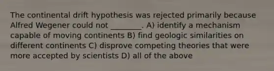 The continental drift hypothesis was rejected primarily because Alfred Wegener could not ________. A) identify a mechanism capable of moving continents B) find geologic similarities on different continents C) disprove competing theories that were more accepted by scientists D) all of the above