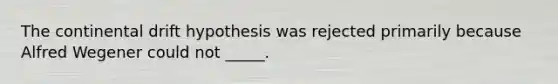 The continental drift hypothesis was rejected primarily because Alfred Wegener could not _____.