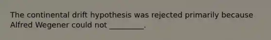 The continental drift hypothesis was rejected primarily because Alfred Wegener could not _________.