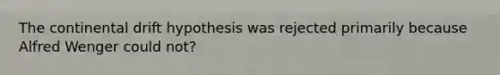 The continental drift hypothesis was rejected primarily because Alfred Wenger could not?