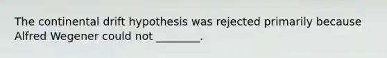 The continental drift hypothesis was rejected primarily because Alfred Wegener could not ________.