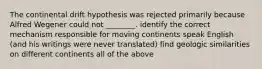 The continental drift hypothesis was rejected primarily because Alfred Wegener could not ________. identify the correct mechanism responsible for moving continents speak English (and his writings were never translated) find geologic similarities on different continents all of the above