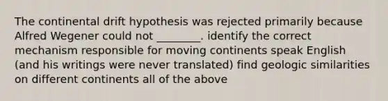 The continental drift hypothesis was rejected primarily because Alfred Wegener could not ________. identify the correct mechanism responsible for moving continents speak English (and his writings were never translated) find geologic similarities on different continents all of the above