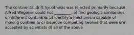 The continental drift hypothesis was rejected primarily because Alfred Wegener could not _________. a) find geologic similarities on different continents b) identify a mechanism capable of moving continents c) disprove competing heories that were ore accepted by scientists d) all of the above