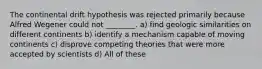 The continental drift hypothesis was rejected primarily because Alfred Wegener could not ________. a) find geologic similarities on different continents b) identify a mechanism capable of moving continents c) disprove competing theories that were more accepted by scientists d) All of these