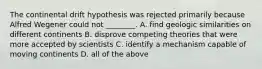 The continental drift hypothesis was rejected primarily because Alfred Wegener could not ________. A. find geologic similarities on different continents B. disprove competing theories that were more accepted by scientists C. identify a mechanism capable of moving continents D. all of the above