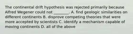 The continental drift hypothesis was rejected primarily because Alfred Wegener could not ________. A. find geologic similarities on different continents B. disprove competing theories that were more accepted by scientists C. identify a mechanism capable of moving continents D. all of the above