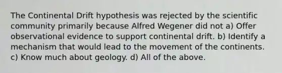 The Continental Drift hypothesis was rejected by the scientific community primarily because Alfred Wegener did not a) Offer observational evidence to support continental drift. b) Identify a mechanism that would lead to the movement of the continents. c) Know much about geology. d) All of the above.