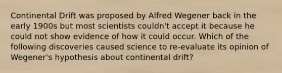 Continental Drift was proposed by Alfred Wegener back in the early 1900s but most scientists couldn't accept it because he could not show evidence of how it could occur. Which of the following discoveries caused science to re-evaluate its opinion of Wegener's hypothesis about continental drift?