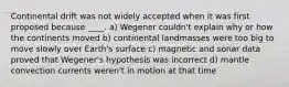 Continental drift was not widely accepted when it was first proposed because ____. a) Wegener couldn't explain why or how the continents moved b) continental landmasses were too big to move slowly over Earth's surface c) magnetic and sonar data proved that Wegener's hypothesis was incorrect d) mantle convection currents weren't in motion at that time