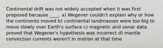 Continental drift was not widely accepted when it was first proposed because ____. a) Wegener couldn't explain why or how the continents moved b) continental landmasses were too big to move slowly over Earth's surface c) magnetic and sonar data proved that Wegener's hypothesis was incorrect d) mantle convection currents weren't in motion at that time