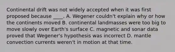 Continental drift was not widely accepted when it was first proposed because ____. A. Wegener couldn't explain why or how the continents moved B. continental landmasses were too big to move slowly over Earth's surface C. magnetic and sonar data proved that Wegener's hypothesis was incorrect D. mantle convection currents weren't in motion at that time.