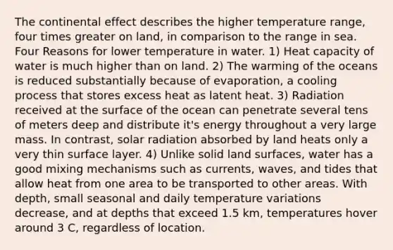 The continental effect describes the higher temperature range, four times greater on land, in comparison to the range in sea. Four Reasons for lower temperature in water. 1) Heat capacity of water is much higher than on land. 2) The warming of the oceans is reduced substantially because of evaporation, a cooling process that stores excess heat as latent heat. 3) Radiation received at the surface of the ocean can penetrate several tens of meters deep and distribute it's energy throughout a very large mass. In contrast, solar radiation absorbed by land heats only a very thin surface layer. 4) Unlike solid land surfaces, water has a good mixing mechanisms such as currents, waves, and tides that allow heat from one area to be transported to other areas. With depth, small seasonal and daily temperature variations decrease, and at depths that exceed 1.5 km, temperatures hover around 3 C, regardless of location.