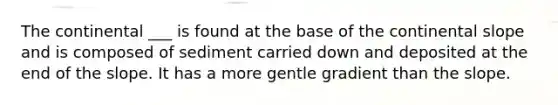 The continental ___ is found at the base of the continental slope and is composed of sediment carried down and deposited at the end of the slope. It has a more gentle gradient than the slope.