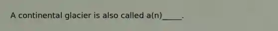 A continental glacier is also called a(n)_____.