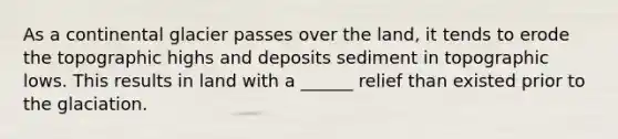 As a continental glacier passes over the land, it tends to erode the topographic highs and deposits sediment in topographic lows. This results in land with a ______ relief than existed prior to the glaciation.