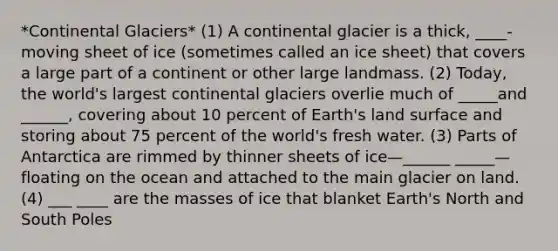 *Continental Glaciers* (1) A continental glacier is a thick, ____-moving sheet of ice (sometimes called an ice sheet) that covers a large part of a continent or other large landmass. (2) Today, the world's largest continental glaciers overlie much of _____and ______, covering about 10 percent of Earth's land surface and storing about 75 percent of the world's fresh water. (3) Parts of Antarctica are rimmed by thinner sheets of ice—______ _____—floating on the ocean and attached to the main glacier on land. (4) ___ ____ are the masses of ice that blanket Earth's North and South Poles