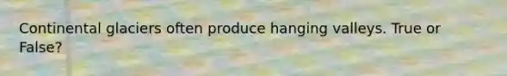 Continental glaciers often produce hanging valleys. True or False?