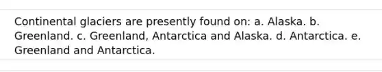 Continental glaciers are presently found on: a. Alaska. b. Greenland. c. Greenland, Antarctica and Alaska. d. Antarctica. e. Greenland and Antarctica.