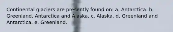 Continental glaciers are presently found on: a. Antarctica. b. Greenland, Antarctica and Alaska. c. Alaska. d. Greenland and Antarctica. e. Greenland.