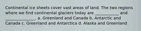 Continental ice sheets cover vast areas of land. The two regions where we find continental glaciers today are ____________ and _______________. a. Greenland and Canada b. Antarctic and Canada c. Greenland and Antarctica d. Alaska and Greenland