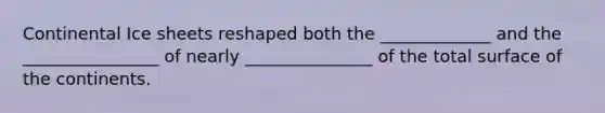 Continental Ice sheets reshaped both the _____________ and the ________________ of nearly _______________ of the total surface of the continents.