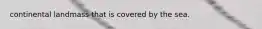 continental landmass that is covered by the sea.