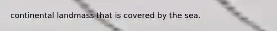 continental landmass that is covered by the sea.