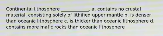 Continental lithosphere ____________. a. contains no crustal material, consisting solely of lithified upper mantle b. is denser than oceanic lithosphere c. is thicker than oceanic lithosphere d. contains more mafic rocks than oceanic lithosphere