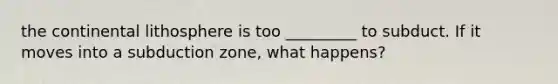 the continental lithosphere is too _________ to subduct. If it moves into a subduction zone, what happens?