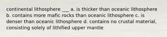 continental lithosphere ___ a. is thicker than oceanic lithosphere b. contains more mafic rocks than oceanic lithosphere c. is denser than oceanic lithosphere d. contains no crustal material, consisting solely of lithified upper mantle