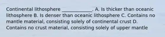 Continental lithosphere _____________. A. Is thicker than oceanic lithosphere B. Is denser than oceanic lithosphere C. Contains no mantle material, consisting solely of continental crust D. Contains no crust material, consisting solely of upper mantle