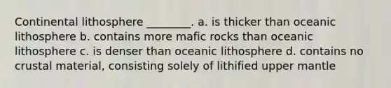 Continental lithosphere ________. a. is thicker than oceanic lithosphere b. contains more mafic rocks than oceanic lithosphere c. is denser than oceanic lithosphere d. contains no crustal material, consisting solely of lithified upper mantle