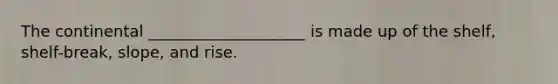 The continental ____________________ is made up of the shelf, shelf-break, slope, and rise.
