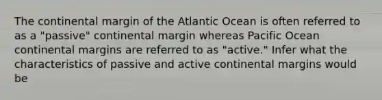 The continental margin of the Atlantic Ocean is often referred to as a "passive" continental margin whereas Pacific Ocean <a href='https://www.questionai.com/knowledge/kM2VGmetAS-continental-margins' class='anchor-knowledge'>continental margins</a> are referred to as "active." Infer what the characteristics of passive and <a href='https://www.questionai.com/knowledge/kxuTLl3e7I-active-continental-margins' class='anchor-knowledge'>active continental margins</a> would be