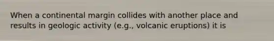 When a continental margin collides with another place and results in geologic activity (e.g., volcanic eruptions) it is