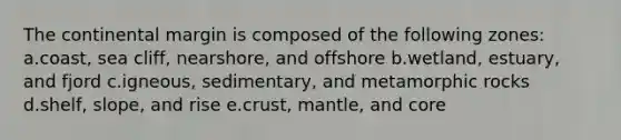 The continental margin is composed of the following zones: a.coast, sea cliff, nearshore, and offshore b.wetland, estuary, and fjord c.igneous, sedimentary, and metamorphic rocks d.shelf, slope, and rise e.crust, mantle, and core