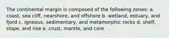 The continental margin is composed of the following zones: a. coast, sea cliff, nearshore, and offshore b. wetland, estuary, and fjord c. igneous, sedimentary, and metamorphic rocks d. shelf, slope, and rise e. crust, mantle, and core