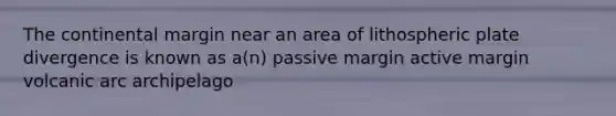 The continental margin near an area of lithospheric plate divergence is known as a(n) passive margin active margin volcanic arc archipelago