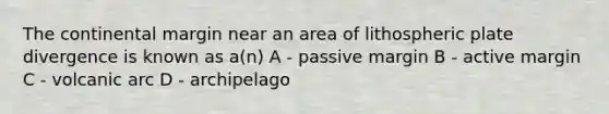 The continental margin near an area of lithospheric plate divergence is known as a(n) A - passive margin B - active margin C - volcanic arc D - archipelago