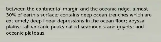 between the continental margin and the oceanic ridge. almost 30% of earth's surface; contains deep ocean trenches which are extremely deep linear depressions in the ocean floor; abyssal plains; tall volcanic peaks called seamounts and guyots; and oceanic plateaus