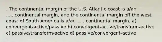 . The continental margin of the U.S. Atlantic coast is a/an ......continental margin, and the continental margin off the west coast of South America is a/an ..... continental margin. a) convergent-active/passive b) convergent-active/transform-active c) passive/transform-active d) passive/convergent-active