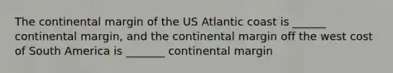 The continental margin of the US Atlantic coast is ______ continental margin, and the continental margin off the west cost of South America is _______ continental margin