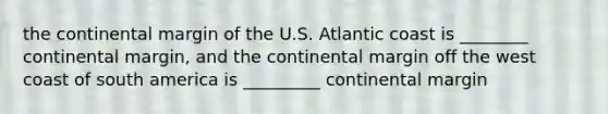 the continental margin of the U.S. Atlantic coast is ________ continental margin, and the continental margin off the west coast of south america is _________ continental margin