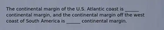 The continental margin of the U.S. Atlantic coast is ______ continental margin, and the continental margin off the west coast of South America is ______ continental margin.