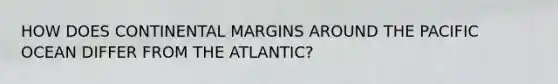 HOW DOES <a href='https://www.questionai.com/knowledge/kM2VGmetAS-continental-margins' class='anchor-knowledge'>continental margins</a> AROUND THE PACIFIC OCEAN DIFFER FROM THE ATLANTIC?