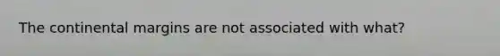 The continental margins are not associated with what?