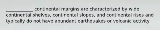 ____________ <a href='https://www.questionai.com/knowledge/kM2VGmetAS-continental-margins' class='anchor-knowledge'>continental margins</a> are characterized by wide continental shelves, continental slopes, and continental rises and typically do not have abundant earthquakes or volcanic activity