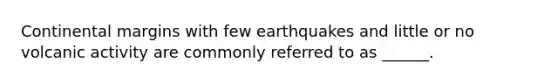 Continental margins with few earthquakes and little or no volcanic activity are commonly referred to as ______.